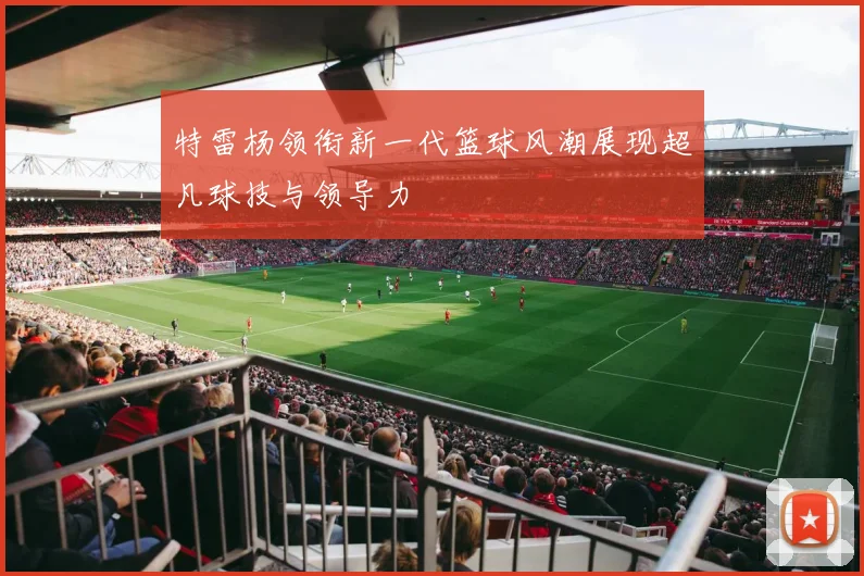 特雷杨领衔新一代篮球风潮展现超凡球技与领导力