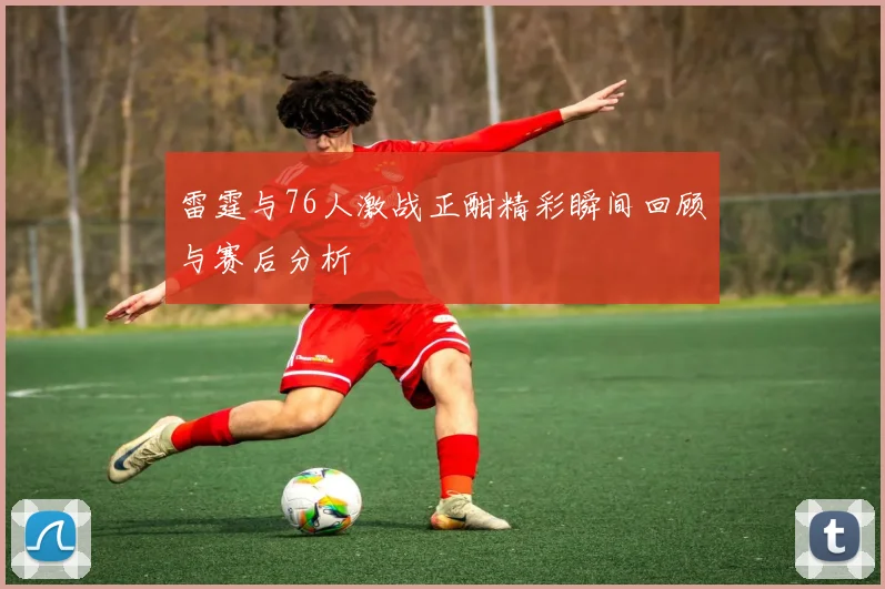 雷霆与76人激战正酣精彩瞬间回顾与赛后分析