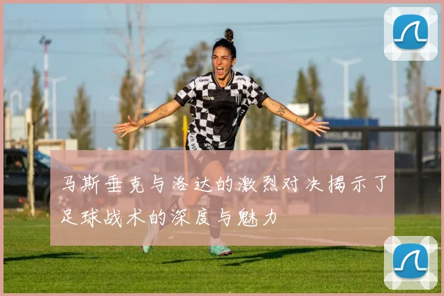 马斯垂克与洛达的激烈对决揭示了足球战术的深度与魅力