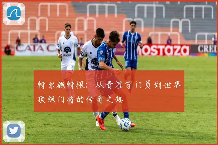 特尔施特根：从青涩守门员到世界顶级门将的传奇之路